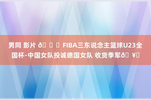 男同 影片 🏀FIBA三东说念主篮球U23全国杯-中国女队投诚德国女队 收货季军🥉