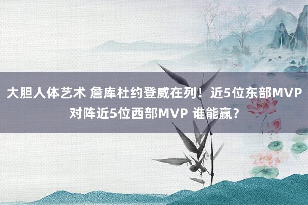 大胆人体艺术 詹库杜约登威在列！近5位东部MVP对阵近5位西部MVP 谁能赢？