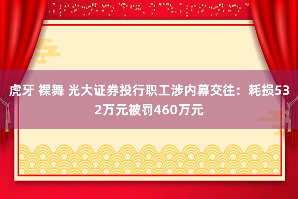 虎牙 裸舞 光大证券投行职工涉内幕交往：耗损532万元被罚460万元