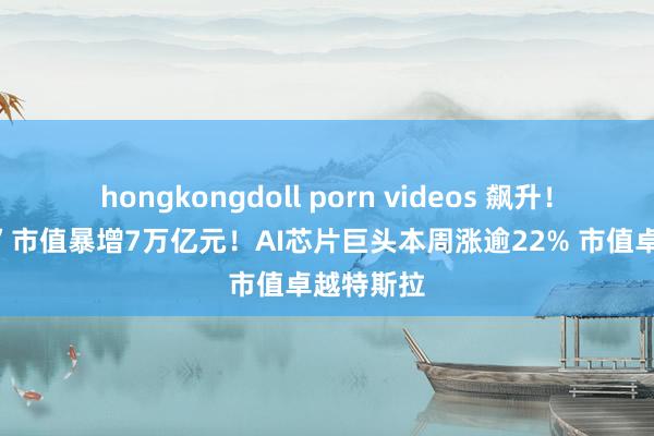 hongkongdoll porn videos 飙升！“七姐妹”市值暴增7万亿元！AI芯片巨头本周涨逾22% 市值卓越特斯拉