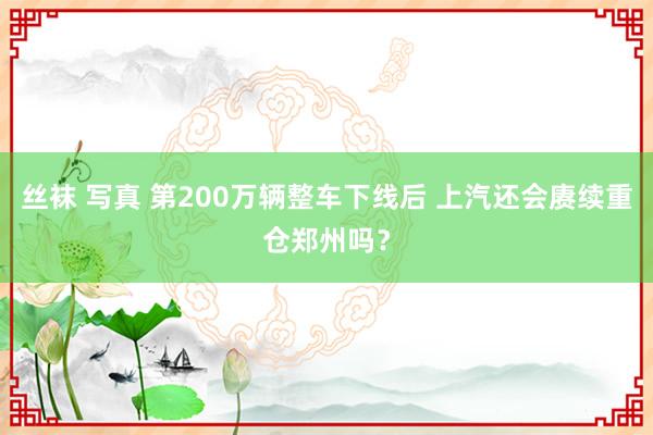 丝袜 写真 第200万辆整车下线后 上汽还会赓续重仓郑州吗？