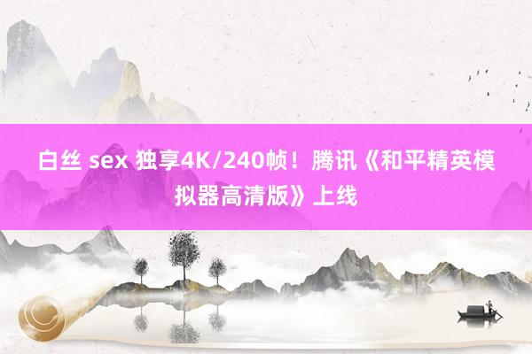 白丝 sex 独享4K/240帧！腾讯《和平精英模拟器高清版》上线