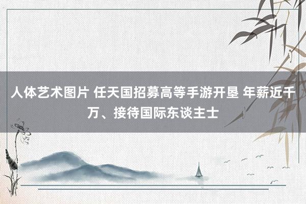 人体艺术图片 任天国招募高等手游开垦 年薪近千万、接待国际东谈主士