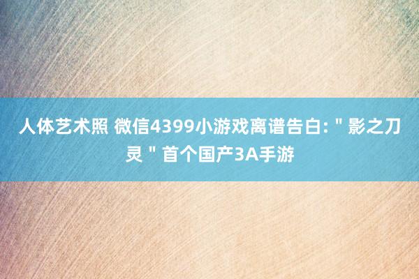 人体艺术照 微信4399小游戏离谱告白:＂影之刀灵＂首个国产3A手游