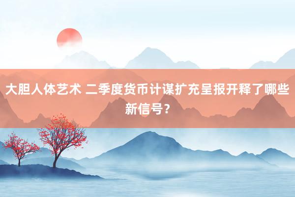 大胆人体艺术 二季度货币计谋扩充呈报开释了哪些新信号？