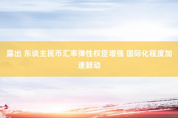 露出 东谈主民币汇率弹性权臣增强 国际化程度加速鼓动