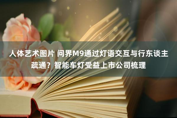 人体艺术图片 问界M9通过灯语交互与行东谈主疏通？智能车灯受益上市公司梳理