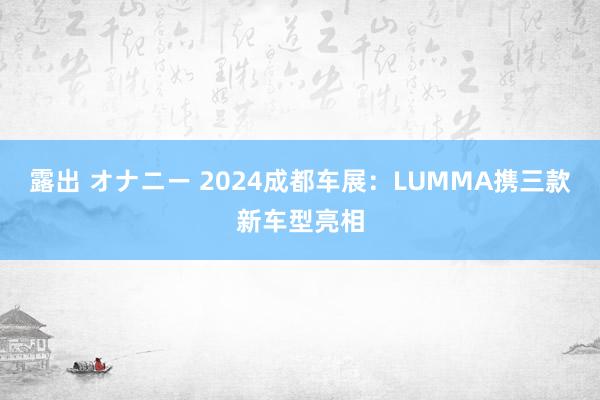 露出 オナニー 2024成都车展：LUMMA携三款新车型亮相