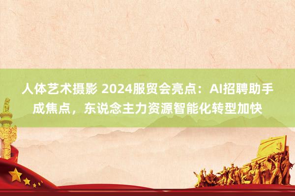 人体艺术摄影 2024服贸会亮点：AI招聘助手成焦点，东说念主力资源智能化转型加快