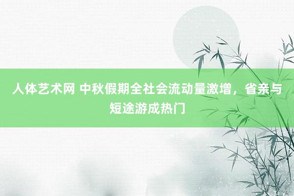 人体艺术网 中秋假期全社会流动量激增，省亲与短途游成热门