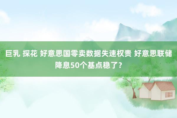 巨乳 探花 好意思国零卖数据失速权贵 好意思联储降息50个基点稳了？