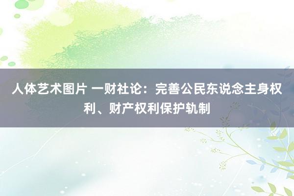 人体艺术图片 一财社论：完善公民东说念主身权利、财产权利保护轨制