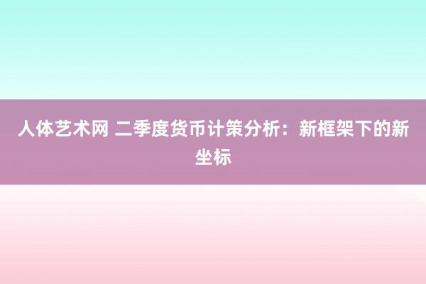 人体艺术网 二季度货币计策分析：新框架下的新坐标