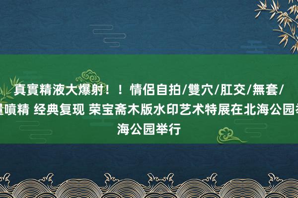 真實精液大爆射！！情侶自拍/雙穴/肛交/無套/大量噴精 经典复现 荣宝斋木版水印艺术特展在北海公园举行