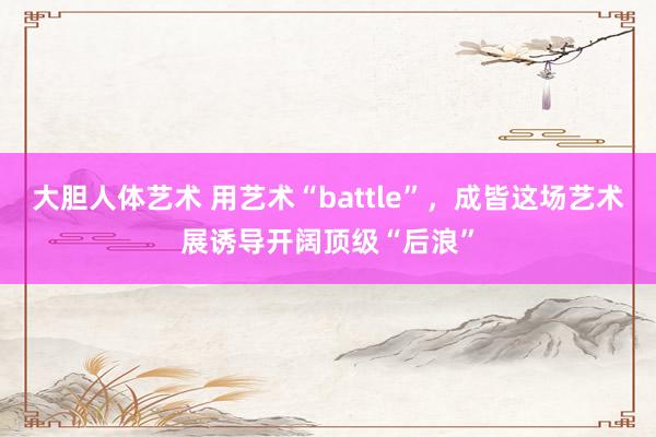 大胆人体艺术 用艺术“battle”，成皆这场艺术展诱导开阔顶级“后浪”