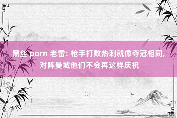 黑丝 porn 老雷: 枪手打败热刺就像夺冠相同， 对阵曼城他们不会再这样庆祝