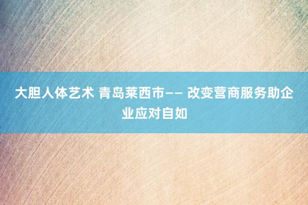 大胆人体艺术 青岛莱西市—— 改变营商服务助企业应对自如