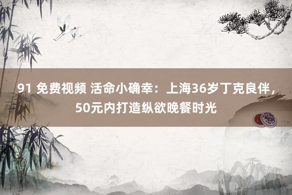 91 免费视频 活命小确幸：上海36岁丁克良伴，50元内打造纵欲晚餐时光