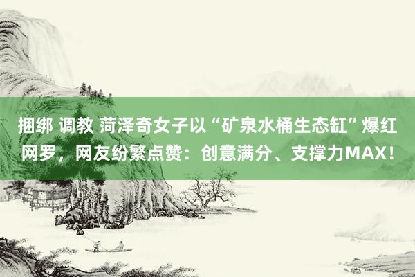 捆绑 调教 菏泽奇女子以“矿泉水桶生态缸”爆红网罗，网友纷繁点赞：创意满分、支撑力MAX！