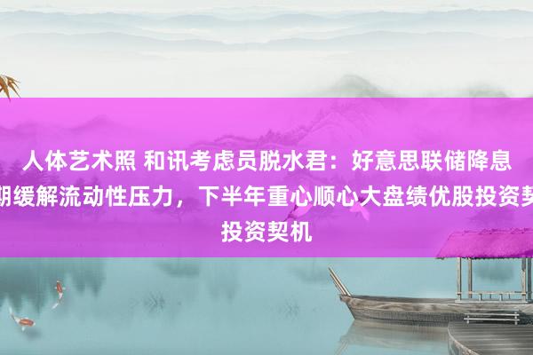 人体艺术照 和讯考虑员脱水君：好意思联储降息预期缓解流动性压力，下半年重心顺心大盘绩优股投资契机