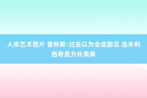 人体艺术图片 普林斯:过去以为会选甜瓜 选米利西奇是为补奥库