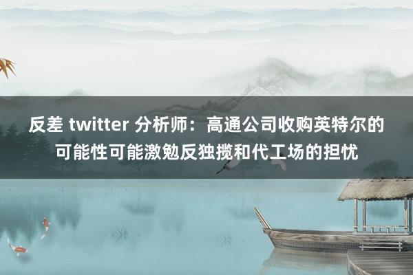 反差 twitter 分析师：高通公司收购英特尔的可能性可能激勉反独揽和代工场的担忧