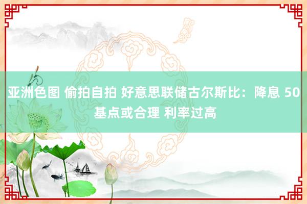 亚洲色图 偷拍自拍 好意思联储古尔斯比：降息 50 基点或合理 利率过高