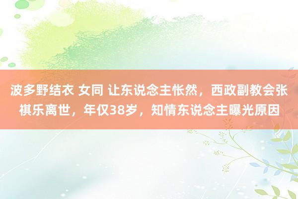 波多野结衣 女同 让东说念主怅然，西政副教会张祺乐离世，年仅38岁，知情东说念主曝光原因