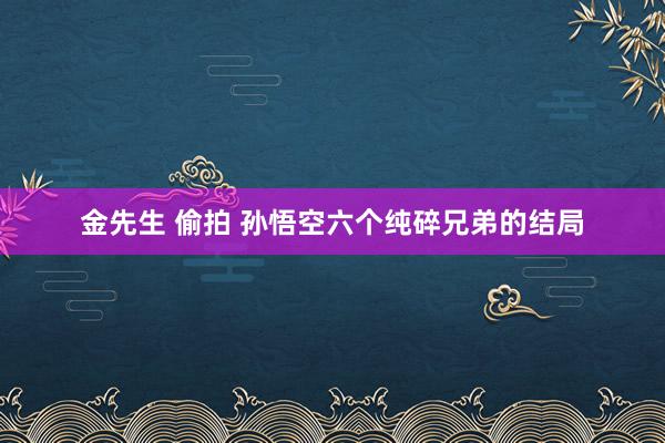 金先生 偷拍 孙悟空六个纯碎兄弟的结局