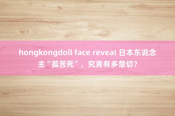 hongkongdoll face reveal 日本东说念主“孤苦死”，究竟有多楚切？