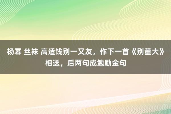 杨幂 丝袜 高适饯别一又友，作下一首《别董大》相送，后两句成勉励金句