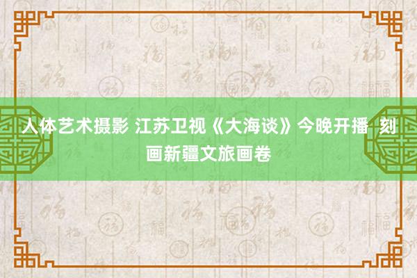 人体艺术摄影 江苏卫视《大海谈》今晚开播  刻画新疆文旅画卷