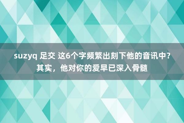 suzyq 足交 这6个字频繁出刻下他的音讯中？其实，他对你的爱早已深入骨髓