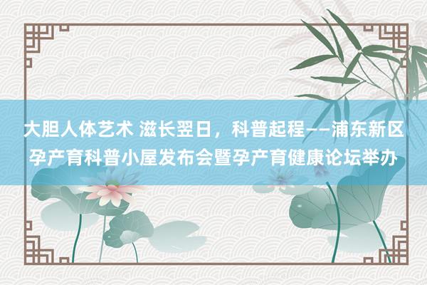 大胆人体艺术 滋长翌日，科普起程——浦东新区孕产育科普小屋发布会暨孕产育健康论坛举办