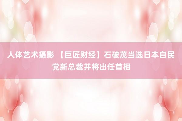 人体艺术摄影 【巨匠财经】石破茂当选日本自民党新总裁并将出任首相