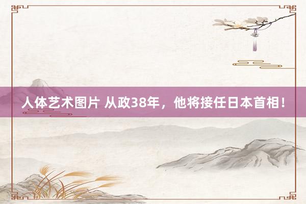 人体艺术图片 从政38年，他将接任日本首相！