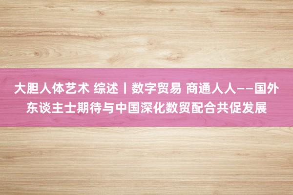 大胆人体艺术 综述丨数字贸易 商通人人——国外东谈主士期待与中国深化数贸配合共促发展