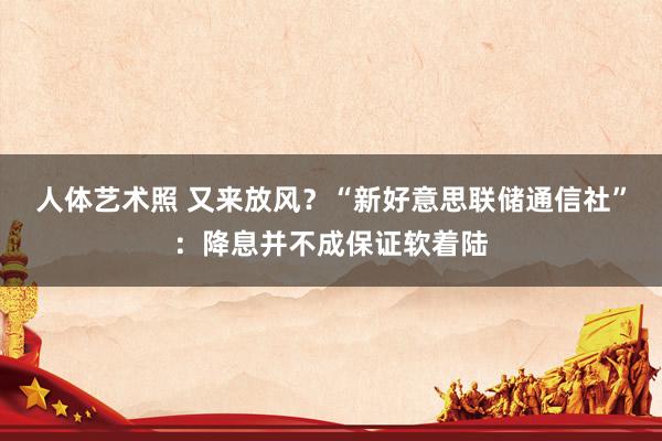 人体艺术照 又来放风？“新好意思联储通信社”：降息并不成保证软着陆