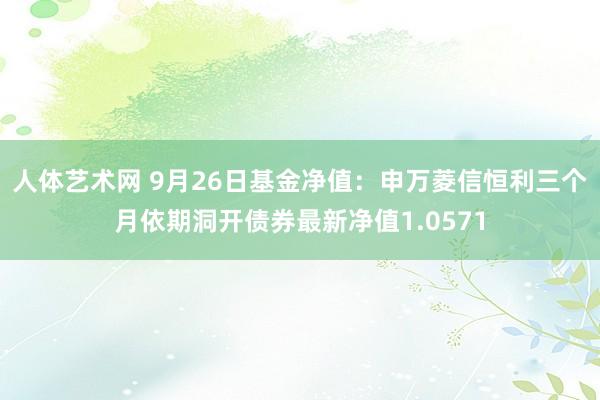 人体艺术网 9月26日基金净值：申万菱信恒利三个月依期洞开债券最新净值1.0571