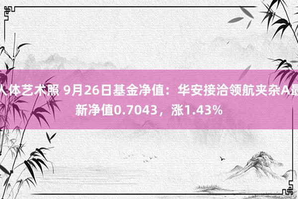 人体艺术照 9月26日基金净值：华安接洽领航夹杂A最新净值0.7043，涨1.43%