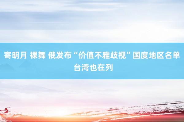 寄明月 裸舞 俄发布“价值不雅歧视”国度地区名单 台湾也在列