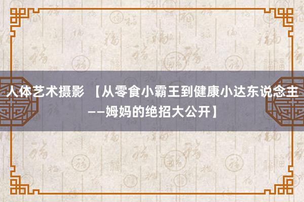 人体艺术摄影 【从零食小霸王到健康小达东说念主——姆妈的绝招大公开】