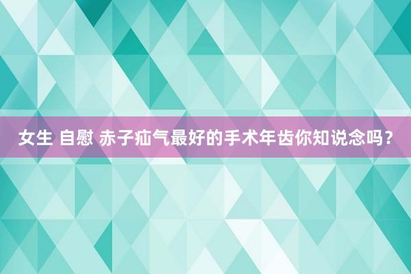 女生 自慰 赤子疝气最好的手术年齿你知说念吗？