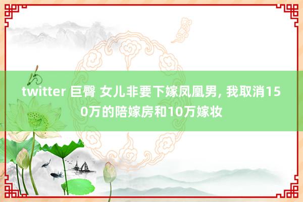 twitter 巨臀 女儿非要下嫁凤凰男， 我取消150万的陪嫁房和10万嫁妆