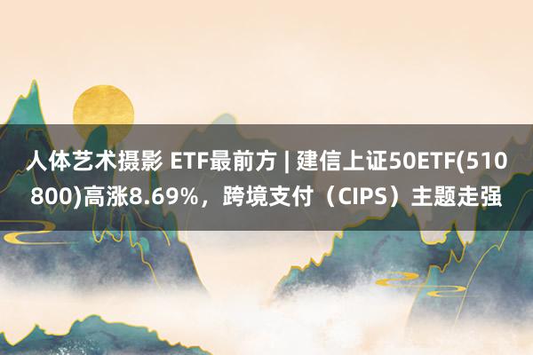 人体艺术摄影 ETF最前方 | 建信上证50ETF(510800)高涨8.69%，跨境支付（CIPS）主题走强