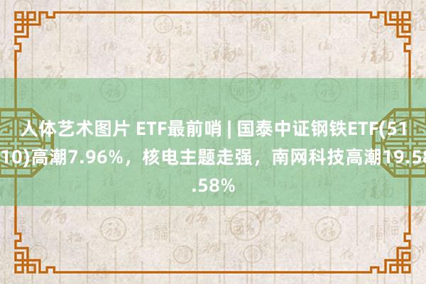 人体艺术图片 ETF最前哨 | 国泰中证钢铁ETF(515210)高潮7.96%，核电主题走强，南网科技高潮19.58%