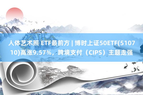 人体艺术照 ETF最前方 | 博时上证50ETF(510710)高涨9.57%，跨境支付（CIPS）主题走强