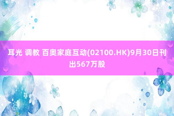 耳光 调教 百奥家庭互动(02100.HK)9月30日刊出567万股