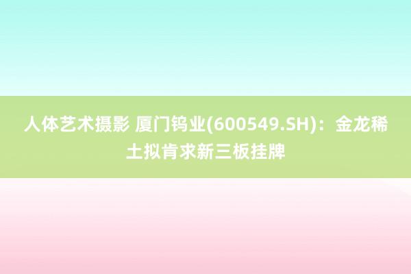 人体艺术摄影 厦门钨业(600549.SH)：金龙稀土拟肯求新三板挂牌