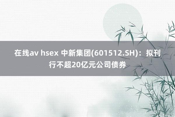 在线av hsex 中新集团(601512.SH)：拟刊行不超20亿元公司债券